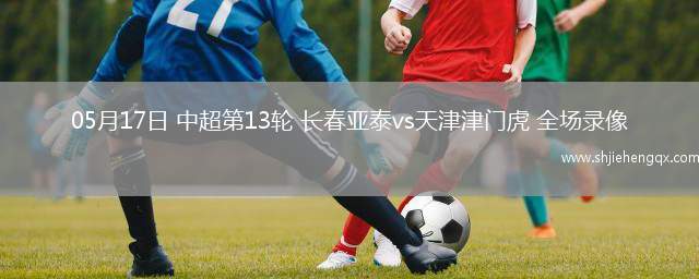 05月17日 中超第13輪 長春亞泰vs天津津門虎 全場(chǎng)錄像