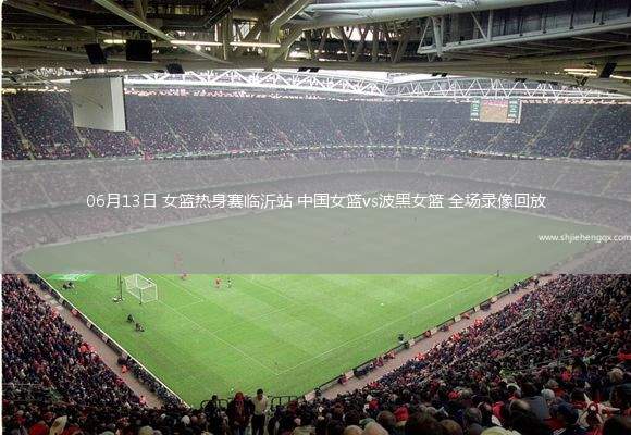 06月13日 女籃熱身賽臨沂站 中國女籃vs波黑女籃 全場錄像回放