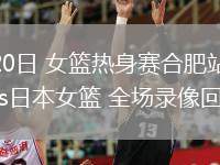 06月20日 女籃熱身賽合肥站 中國(guó)女籃vs日本女籃 全場(chǎng)錄像回放