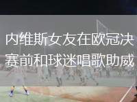 內(nèi)維斯女友在歐冠決賽前和球迷唱歌助威