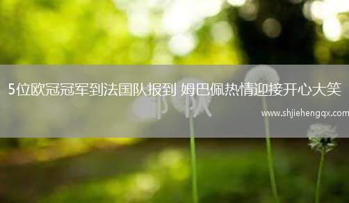 5位歐冠冠軍到法國(guó)隊(duì)報(bào)到 姆巴佩熱情迎接開(kāi)心大笑